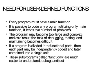 NEEDFORUSER-DEFINEDFUNCTIONS
•
•
Everyprogram must have amain function
It is possible to code any program utilizing only main
function, it leads toanumber of problems
The program may become too large and complex
and asa result the task of debugging, testing, and
maintaining becomes difficult
If a program is divided into functional parts, then
each part may be independently coded and later
combined into asingleunit
These subprograms called ‘functions’ are much
easier to understand, debug, andtest
•
•
•
 