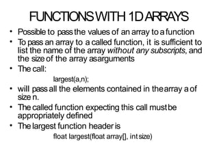 FUNCTIONSWITH1DARRAYS
•
•
Possible to passthe values of an array toafunction
To pass an array to a called function, it is sufficient to
list the name of the array without any subscripts, and
the sizeof the array asarguments
The call:
largest(a,n);
will passall the elements contained in thearray aof
size n.
Thecalled function expecting this call mustbe
appropriately defined
Thelargest function headeris
float largest(float array[], intsize)
•
•
•
•
 