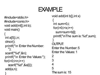 EXAMPLE
#include<stdio.h>
#include<conio.h>
void add(int[],int b);
void main()
{
int a[5],i,n;
clrscr();
printf("n Enter theNumber:
");
scanf("%d",&n);
printf("n Enter the Values:");
for(i=0;i<n;i++)
scanf("%d",&a[i]);
add(a,n);
}
void add(int b[],int x)
{
int sum=0,i;
for(i=0;i<x;i++)
sum=sum+b[i];
printf("nThe sum is:%d",sum);
}
OUTPUT
:
Enter the Number:5
Enter the Values: 1
2
3
4
5
Thesum is: 15
 