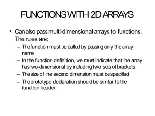 FUNCTIONSWITH2DARRAYS
• Canalso passmulti-dimensional arrays to functions.
Therules are:
– Thefunction must be called by passing only thearray
name
– In the function definition, we must indicate that the array
hastwo-dimensional by including two sets ofbrackets
– Thesizeof the second dimension must bespecified
– Theprototype declaration should be similar tothe
function header
 