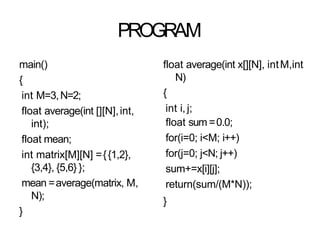 PROGRAM
main()
{
int M=3,N=2;
float average(int [][N],int,
int);
float mean;
int matrix[M][N] ={{1,2},
{3,4}, {5,6} };
mean =average(matrix, M,
N);
}
float average(int x[][N], intM,int
N)
{
int i, j;
float sum =0.0;
for(i=0; i<M; i++)
for(j=0; j<N; j++)
sum+=x[i][j];
return(sum/(M*N));
}
 