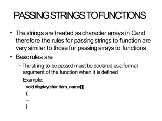 PASSINGSTRINGSTOFUNCTIONS
• Thestrings are treated ascharacter arrays in Cand
therefore the rules for passing strings to function are
very similar to those for passingarrays to functions
Basicrules are
– Thestring to be passedmust be declared asaformal
argument of the function when it is defined
Example:
voiddisplay(char item_name[])
{
...
}
•
 