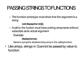 PASSINGSTRINGSTOFUNCTIONS
– Thefunction prototype must show that the argument is a
string
voiddispay(char str[]);
– Acall to the fuction must have astring arrayname without
subscripts asits actual argument
Example:
display(names);
Nameis aproperly declared string array in the callingfunction
Like arrays, strings in Ccannot be passedby value to
function
•
 