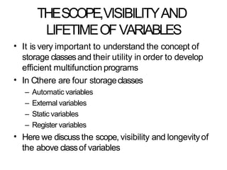 THESCOPE,VISIBILITYAND
LIFETIMEOFVARIABLES
• It is very important to understand the concept of
storage classesand their utility in order to develop
efficient multifunction programs
In Cthere are four storageclasses
– Automatic variables
– External variables
– Static variables
– Register variables
Here we discussthe scope, visibility and longevityof
the above classof variables
•
•
 