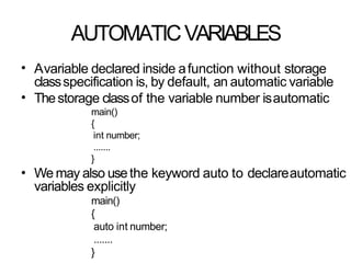 AUTOMATICVARIABLES
• Avariable declared inside afunction without storage
classspecification is, by default, an automatic variable
Thestorage classof the variable number isautomatic
main()
{
int number;
.......
}
We may also usethe keyword auto to declareautomatic
variables explicitly
main()
{
auto int number;
.......
}
•
•
 
