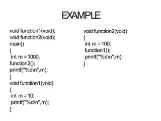 EXAMPLE
void function1(void);
void function2(void);
main()
{
int m =1000;
function2();
printf("%dn",m);
}
void function1(void)
{
int m =10;
printf("%dn",m);
}
void function2(void)
{
int m =100;
function1();
printf("%dn",m);
}
 