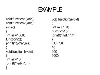 EXAMPLE
void function1(void);
void function2(void);
main()
{
int m =1000;
function2();
printf("%dn",m);
}
void function1(void)
{
int m =10;
printf("%dn",m);
}
void function2(void)
{
int m =100;
function1();
printf("%dn",m);
}
OUTPUT
:
10
100
1000
 