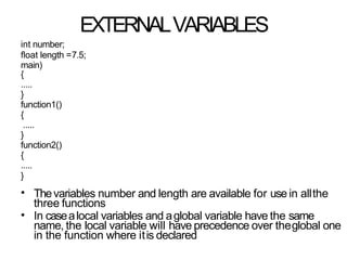 EXTERNALVARIABLES
int number;
float length =7.5;
main)
{
.....
}
function1()
{
.....
}
function2()
{
.....
}
•
•
Thevariables number and length are available for usein allthe
three functions
In casealocal variables and aglobal variable have the same
name, the local variable will have precedence over theglobal one
in the function where itis declared
 