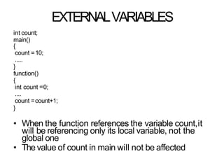 EXTERNALVARIABLES
int count;
main()
{
count =10;
.....
}
function()
{
int count =0;
....
count =count+1;
}
• When the function references the variable count,it
will be referencing only its local variable, not the
global one
• The value of count in main will not be affected
 