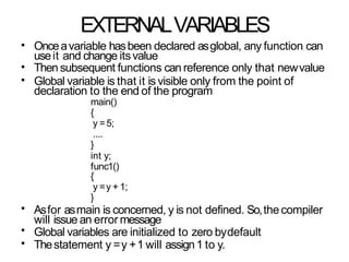EXTERNALVARIABLES
•
•
•
Onceavariable hasbeen declared asglobal, any function can
useit and change itsvalue
Then subsequent functions can reference only that newvalue
Global variable is that it is visible only from the point of
declaration to the end of the program
main()
{
y =5;
....
}
int y;
func1()
{
y =y + 1;
}
Asfor asmain is concerned, y is not defined. So,thecompiler
will issue an error message
Global variables are initialized to zero bydefault
Thestatement y =y +1 will assign1 to y.
•
•
•
 