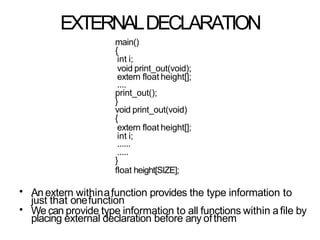 EXTERNALDECLARATION
main()
{
int i;
void print_out(void);
extern float height[];
....
print_out();
}
void print_out(void)
{
extern float height[];
int i;
......
.....
}
float height[SIZE];
•
•
An extern withinafunction provides the type information to
just that onefunction
We can provide type information to all functions within afile by
placing external declaration before any ofthem
 