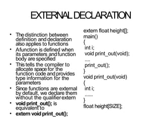 EXTERNALDECLARATION
• Thedistinction between
definition anddeclaration
also applies to functions
Afunction is defined when
its parameters andfunction
body are specified
Thistells the compiler to
allocate spacefor the
function code andprovides
type information for the
parameters
Since functions are external
by default, we declare them
without the qualifierextern
voidprint_out(); is
equivalent to
extern voidprint_out();
•
•
•
•
•
extern float height[];
main()
{
int i;
void print_out(void);
....
print_out();
}
void print_out(void)
{
int i;
......
}
float height[SIZE];
 