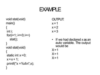 EXAMPLE
void stat(void)
main()
{
int i;
for(i=1; i<=3;i++)
stat();
}
void stat(void)
{
static int x=0;
x=x+ 1;
printf("x =%dn",x);
}
OUTPUT
:
x=1
x=2
x=3
• If we had declared xasan
auto variable. The output
would be
X=1
X=1
X=1
 
