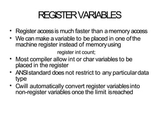 REGISTERVARIABLES
•
•
Register accessis much faster than amemory access
We can make avariable to be placed in one ofthe
machine register instead of memoryusing
register int count;
Most compiler allow int or char variables to be
placed in the register
ANSIstandard does not restrict to any particulardata
type
Cwill automatically convert register variablesinto
non-register variables once the limit isreached
•
•
•
 