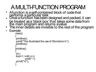 AMULTI-FUNCTION PROGRAM
•
•
Afunction is aself-contained block of codethat
performs aparticular task
Onceafunction hasbeen designed and packed, it can
be treated asa‘black box’ that takes some datafrom
the main program and returns avalue
The inner details are invisible to the rest of the program
Example:
main()
{
printline();
printf("This illustrated the useof Cfunctionsn");
printline();
}
printline()
{
int i;
for(i=1; i<40; i++)
pintf("-");
printf("n");
}
•
•
 