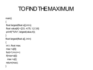 TOFINDTHEMAXIMUM
main()
{
float largest(float a[],intn);
float value[4] ={2.5, -4.75, 1,2.3.6}
printf("%fn", largest(value,4));
}
float largest(float a[], intn)
{
int i; float max;
max =a[0];
for(i=1;i<n;i++)
if(max<a[i])
max =a[i];
return(max);
}
 