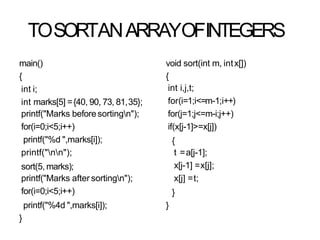 TOSORTANARRAYOFINTEGERS
main()
{
int i;
int marks[5] ={40, 90, 73, 81,35};
printf("Marks beforesortingn");
for(i=0;i<5;i++)
printf("%d ",marks[i]);
printf("nn");
sort(5, marks);
printf("Marks after sortingn");
for(i=0;i<5;i++)
printf("%4d ",marks[i]);
}
void sort(int m, intx[])
{
int i,j,t;
for(i=1;i<=m-1;i++)
for(j=1;j<=m-i;j++)
if(x[j-1]>=x[j])
{
t =a[j-1];
x[j-1] =x[j];
x[j] =t;
}
}
 