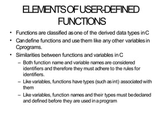 ELEMENTSOFUSER-DEFINED
FUNCTIONS
•
•
Functions are classified asone of the derived data types inC
Candefine functions and usethem like any other variablesin
Cprograms.
Similarities between functions and variables inC
– Both function name and variable namesare considered
identifiers and therefore they must adhere to the rules for
identifiers.
– Likevariables, functions have types (such asint) associated with
them
– Likevariables, function names and their types must bedeclared
and defined before they are used inaprogram
•
 