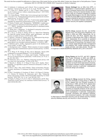 1536-1233 (c) 2013 IEEE. Personal use is permitted, but republication/redistribution requires IEEE permission. See
http://www.ieee.org/publications_standards/publications/rights/index.html for more information.
This article has been accepted for publication in a future issue of this journal, but has not been fully edited. Content may change prior to final publication. Citation
information: DOI 10.1109/TMC.2015.2388488, IEEE Transactions on Mobile Computing
14
[26] O. Goldreich, S. Goldwasser, and S. Micali, “How to construct random
functions,” Journal of the ACM, vol. 33, no. 4, pp. 792–807, 1986.
[27] C.-Y. Chow, M. F. Mokbel, and W. G. Aref, “Casper*: Query process-
ing for location services without compromising privacy,” ACM TODS,
vol. 34, no. 4, 2009.
[28] U.S. Census Bureau, “TIGER. http://www.census.gov/geo/www/tiger/.”
[29] T. Xu and Y. Cai, “Feeling-based location privacy protection for location-
based services,” in ACM CCS, 2009.
[30] C.-Y. Chow, M. F. Mokbel, and X. Liu, “A peer-to-peer spatial cloaking
algorithm for anonymous location-based service,” in ACM GIS, 2006.
[31] G. Ghinita, P. Kalnis, and S. Skiadopoulos, “MOBIHIDE: A mobile peer-
to-peer system for anonymous location-based queries,” in SSTD, 2007.
[32] ——, “PRIVE: Anonymous location-based queries in distributed mobile
systems,” in WWW, 2007.
[33] G. Zhong and U. Hengartner, “A distributed k-anonymity protocol for
location privacy,” in IEEE PerCom, 2009.
[34] M. L. Yiu, C. S. Jensen, X. Huang, and H. Lu, “SpaceTwist: Managing
the trade-offs among location privacy, query performance, and query
accuracy in mobile services,” in IEEE ICDE, 2008.
[35] R. Agrawal, J. Kiernan, R. Srikant, and Y. Xu, “Order-preserving encryp-
tion for numeric data,” in ACM SIGMOD, 2004.
[36] H. Hacig¨um¨us¸, B. Iyer, and S. Mehrotra, “Efﬁcient execution of aggre-
gation queries over encrypted relational databases,” in DASFAA, 2004.
[37] E. Mykletun and G. Tsudik, “Aggregation queries in the database-as-a-
service model,” in DBSec, 2006.
[38] A. Khoshgozaran and C. Shahabi, “Blind evaluation of nearest neighbor
queries using space transformation to preserve location privacy,” in SSTD,
2007.
[39] W. K. Wong, D. W. Cheung, B. Kao, and N. Mamoulis, “Secure kNN
computation on encrypted databases,” in ACM SIGMOD, 2009.
[40] M. L. Yiu, G. Ghinita, C. S. Jensen, and P. Kalnis, “Enabling search
services on outsourced private spatial data,” VLDB Journal, vol. 19, no. 3,
pp. 363–384, 2010.
[41] B. Palanisamy and L. Liu, “Mobimix: Protecting location privacy with
mix zones over road networks,” in IEEE ICDE, 2011.
[42] S. Mascetti, C. Bettini, X. S. Wang, D. Freni, and S. Jajodia, “Provi-
dentHider: An algorithm to preserve historical k-anonymity in LBS,” in
MDM, 2009.
[43] R. Dewri, I. Ray, I. Ray, and D. Whitley, “Query m-Invariance: Prevent-
ing query disclosures in continuous location-based services,” in MDM,
2010.
[44] B. Hoh, T. Iwuchukwu, Q. Jacobson, D. Work, A. M. Bayen, R. Herring,
J. C. Herrera, M. Gruteser, M. Annavaram, and J. Ban, “Enhancing
privacy and accuracy in probe vehicle-based trafﬁc monitoring via virtual
trip lines,” IEEE TMC, vol. 11, no. 5, pp. 849–864, 2012.
[45] A. Pingley, N. Zhang, X. Fu, H.-A. Choi, S. Subramaniam, and W. Zhao,
“Protection of query privacy for continuous location based services,” in
IEEE INFOCOM, 2011.
Roman Schlegel has an MSc from EPFL in
Switzerland in Communication Systems and a
PhD in Computer Science from City University in
Hong Kong. During his doctoral studies he also
spent a year as a research assistant at Indiana
University Bloomington in the US. After ﬁnishing
his PhD he joined ABB Corporate Research as a
research scientist for security in industrial control
systems. His research interests include privacy,
network security and applied cryptography.
Chi-Yin Chow received the B.A. and M.Phil.
degrees from The Hong Kong Polytechnic Uni-
versity in 2002 and 2005, respectively. He re-
ceived the M.S. and Ph.D. degrees from the
University of Minnesota-Twin Cities in 2008 and
2010, respectively. He is currently an assistant
professor in Department of Computer Science,
City University of Hong Kong. His research inter-
ests include spatio-temporal data management
and analytics, GIS, mobile computing, location-
based services, and data privacy. He was the
co-organizer of ACM SIGSPATIAL MobiGIS 2012, 2013, and 2014.
Qiong Huang got his B.S. and M.S. degrees
from Fudan University in 2003 and 2006 re-
spectively, and got his PhD degree from City
University of Hong Kong in 2010. Now he is a
professor at South China Agricultural University.
His research interests include cryptography and
information security, in particular, cryptographic
protocols design and analysis.
Duncan S. Wong received the B.Eng. degree
from the University of Hong Kong in 1994, the
M.Phil. degree from the Chinese University of
Hong Kong in 1998, and the Ph.D. degree from
Northeastern University, Boston, MA, in 2002.
He is currently an associate professor in the De-
partment of Computer Science at the City Uni-
versity of Hong Kong. His primary research inter-
est is cryptography; in particular, cryptographic
protocols, encryption and signature schemes,
and anonymous systems. He is also interested
in other topics in information security, such as network security, wireless
security database security, and security in cloud computing.
 