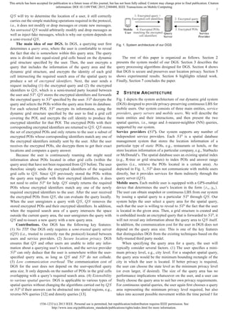 1536-1233 (c) 2013 IEEE. Personal use is permitted, but republication/redistribution requires IEEE permission. See
http://www.ieee.org/publications_standards/publications/rights/index.html for more information.
This article has been accepted for publication in a future issue of this journal, but has not been fully edited. Content may change prior to final publication. Citation
information: DOI 10.1109/TMC.2015.2388488, IEEE Transactions on Mobile Computing
2
QS will try to determine the location of a user, it still correctly
carries out the simple matching operations required in the protocol,
i.e., it does not modify or drop messages or create new messages.
An untrusted QS would arbitrarily modify and drop messages as
well as inject fake messages, which is why our system depends on
a semi-trusted QS.
The main idea of our DGS. In DGS, a querying user ﬁrst
determines a query area, where the user is comfortable to reveal
the fact that she is somewhere within this query area. The query
area is divided into equal-sized grid cells based on the dynamic
grid structure speciﬁed by the user. Then, the user encrypts a
query that includes the information of the query area and the
dynamic grid structure, and encrypts the identity of each grid
cell intersecting the required search area of the spatial query to
produce a set of encrypted identiﬁers. Next, the user sends a
request including (1) the encrypted query and (2) the encrypted
identiﬁers to QS, which is a semi-trusted party located between
the user and SP. QS stores the encrypted identiﬁers and forwards
the encrypted query to SP speciﬁed by the user. SP decrypts the
query and selects the POIs within the query area from its database.
For each selected POI, SP encrypts its information, using the
dynamic grid structure speciﬁed by the user to ﬁnd a grid cell
covering the POI, and encrypts the cell identity to produce the
encrypted identiﬁer for that POI. The encrypted POIs with their
corresponding encrypted identiﬁers are returned to QS. QS stores
the set of encrypted POIs and only returns to the user a subset of
encrypted POIs whose corresponding identiﬁers match any one of
the encrypted identiﬁers initially sent by the user. After the user
receives the encrypted POIs, she decrypts them to get their exact
locations and computes a query answer.
Because the user is continuously roaming she might need
information about POIs located in other grid cells (within the
query area) that have not been requested from QS before. The user
therefore simply sends the encrypted identiﬁers of the required
grid cells to QS. Since QS previously stored the POIs within
the query area together with their encrypted identiﬁers, it does
not need to enlist SP for help. QS simply returns the required
POIs whose encrypted identiﬁers match any one of the newly
required encrypted identiﬁers to the user. After the user received
the encrypted POIs from QS, she can evaluate the query locally.
When the user unregisters a query with QS, QS removes the
stored encrypted POIs and their encrypted identiﬁers. In addition,
when the required search area of a query intersects the space
outside the current query area, the user unregisters the query with
QS and re-issues a new query with a new query area.
Contributions. Our DGS has the following key features:
(1) No TTP. Our DGS only requires a semi-trusted query server
(QS) (i.e., trusted to correctly run the protocol) located between
users and service providers. (2) Secure location privacy. DGS
ensures that QS and other users are unable to infer any infor-
mation about a querying user’s location, and the service provider
SP can only deduce that the user is somewhere within the user-
speciﬁed query area, as long as QS and SP do not collude.
(3) Low communication overhead. The communication cost of
DGS for the user does not depend on the user-speciﬁed query
area size. It only depends on the number of POIs in the grid cells
overlapping with a query’s required search area. (4) Extensibility
to various spatial queries. DGS is applicable to various types of
spatial queries without changing the algorithms carried out by QS
or SP if their answers can be abstracted into spatial regions, e.g.,
reverse-NN queries [12] and density queries [13].
1: Encrypted query +
Encrypted cell identifiers
4: Encrypted POIs
matching the encrypted
cell identifiers
2: Encrypted query
3: Encrypted POIsMobile
User Query
Server
Service
Provider
Fig. 1. System architecture of our DGS
The rest of this paper is organized as follows. Section 2
presents the system model of our DGS. Section 3 describes the
query processing algorithms designed for DGS. Section 4 shows
that DGS is secure and preserves user location privacy. Section 5
shows experimental results. Section 6 highlights related work.
Finally, Section 7 concludes the paper.
2 SYSTEM ARCHITECTURE
Fig. 1 depicts the system architecture of our dynamic grid system
(DGS) designed to provide privacy-preserving continuous LBS for
mobile users. Our system consists of three main entities, service
providers, query servers and mobile users. We will describe the
main entities and their interactions, and then present the two
spatial queries, i.e., range and k-nearest-neighbor (NN) queries,
supported by our system.
Service providers (SP). Our system supports any number of
independent service providers. Each SP is a spatial database
management system that stores the location information of a
particular type of static POIs, e.g., restaurants or hotels, or the
store location information of a particular company, e.g., Starbucks
or McDonald’s. The spatial database uses an existing spatial index
(e.g., R-tree or grid structure) to index POIs and answer range
queries (i.e., retrieve the POIs located in a certain area). As
depicted in Fig. 1, SP does not communicate with mobile users
directly, but it provides services for them indirectly through the
query server (QS).
Mobile users. Each mobile user is equipped with a GPS-enabled
device that determines the user’s location in the form (xu, yu).
The user can obtain snapshot or continuous LBS from our system
by issuing a spatial query to a particular SP through QS. Our
system helps the user select a query area for the spatial query,
such that the user is willing to reveal to SP the fact that the user
is located in the given area. Then, a grid structure is created and
is embedded inside an encrypted query that is forwarded to SP, it
will not reveal any information about the query area to QS itself.
In addition, the communication cost for the user in DGS does not
depend on the query area size. This is one of the key features
that distinguishes DGS from the existing techniques based on the
fully-trusted third party model.
When specifying the query area for a query, the user will
typically consider several factors. (1) The user speciﬁes a mini-
mum privacy level, e.g., city level. For a snapshot spatial query,
the query area would be the minimum bounding rectangle of the
city in which the user is located. If better privacy is required,
the user can choose the state level as the minimum privacy level
(or even larger, if desired). The size of the query area has no
performance implications whatsoever on the user, and a user can
freely choose the query area to suit her own privacy requirements.
For continuous spatial queries, the user again ﬁrst chooses a query
area representing the minimum privacy level required, but also
takes into account possible movement within the time period t for
 