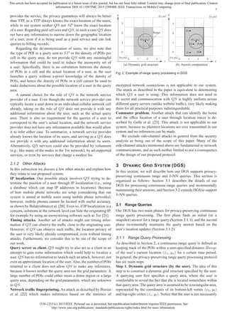 1536-1233 (c) 2013 IEEE. Personal use is permitted, but republication/redistribution requires IEEE permission. See
http://www.ieee.org/publications_standards/publications/rights/index.html for more information.
This article has been accepted for publication in a future issue of this journal, but has not been fully edited. Content may change prior to final publication. Citation
information: DOI 10.1109/TMC.2015.2388488, IEEE Transactions on Mobile Computing
4
provides the service, the privacy guarantees will always be better
than TTP, as a TTP always knows the exact location of the users,
while in our system neither QS nor SP know the exact location
of a user. Regarding paid services and QS, in such a case QS does
not have any information to narrow down the geographic location
of a user, even if it is being used as a paid service and can link
queries to billing records.
Regarding the de-anonymization of users, we also note that
the type of POI in a query sent to SP or the density of POIs per
cell in the query area, do not provide QS with any meaningful
information that could be used to reduce the anonymity set of
a user. Speciﬁcally, there is no correlation between the density
of POIs in a cell and the actual location of a user, as the user
launches a query without a-priori knowledge of the density of
POIs, and hence the density of POIs in a cell cannot be used to
make deductions about the possible location of a user in the query
area.
A natural choice for the role of QS is the network service
provider of a user. Even though the network service provider can
typically locate a user down to an individual cellular network cell
already, taking on the role of QS does not provide it with any
additional information about the user, such as the actual query
area. There is also no requirement for the queries of a user to
correspond to the user’s actual location, and the network service
provider does not have any information available that would allow
it to infer either case. To summarize, a network service provider
already knows the location of its users, and serving as a QS does
not provide it with any additional information about its users.
Alternatively, QS services could also be provided by volunteers
(e.g., like many of the nodes in the Tor network), by ad-supported
services, or even by services that charge a modest fee.
2.1.2 Other Attacks
In this subsection we discuss a few other attacks and explain how
they relate to our proposed system.
IP localization. One possible attack involves QS trying to de-
termine the position of a user through IP localization (i.e., using
a database which can map IP addresses to locations). Because
of how mobile phone networks are setup (considering that our
system is aimed at mobile users using mobile phone networks),
however, mobile phones cannot be located with useful accuracy,
as shown by Balakrishnan et al. [20]. Even so, if IP localization is a
concern, solutions at the network level can hide the originating IP,
for example by using an anonymizing software such as Tor [21].
Timing attacks. Another set of attacks might use timing infor-
mation if QS can observe the trafﬁc close to the originating user.
However, if QS can observe such trafﬁc, the location privacy of
the user is very likely already compromised, even without timing
attacks. Furthermore, we consider this to be out of the scope of
our work.
Query server as client. QS might try to also act as a client in an
attempt to gain some information which could help to localize a
user. QS has no information to launch such an attack, however, not
even an approximate location of the user. Also, the number of POIs
returned to a client does not allow QS to make any inferences,
because it knows neither the query area nor the grid parameters. A
large number of POIs could either mean a dense region or a large
query area, depending on the grid parameters, which are unknown
to QS.
Network trafﬁc ﬁngerprinting. An attack as described by Bissias
et al. [22] which makes inferences based on the statistics of
(xb,yb)
0
0
1
1
2
2
3
3
(xu,yu)
(xt,yt)
Range
x
y
(a) Dynamic grid structure
(xb,yb)
0
0
1
1
2
2
3
3
(xu,yu)
(xt,yt)
p1
p2
p4 p6
p7
x
y
(b) Answer computation
Fig. 2. Example of range query processing in DGS
encrypted network connections is not applicable to our system.
The attack as described in the paper is equivalent to determining
which QS a user is using. This information does not need to
be secret and communication with QS is highly uniform across
different query servers (unlike website trafﬁc), very likely making
them for all practical purposes indistinguishable.
Commuter problem. Another attack that can identify the home
and the ofﬁce location of a user through location traces is de-
scribed by Golle et al. [23]. This attack is not applicable to our
system, because no plaintext locations are ever transmitted in our
system and no inferences can be made.
We exclude side-channel attacks in general from the security
analysis as being out of the scope of this paper. Many of the
side-channel attacks mentioned above are fundamental to network
communications, and as such neither limited to nor a consequence
of the design of our proposed protocol.
3 DYNAMIC GRID SYSTEM (DGS)
In this section, we will describe how our DGS supports privacy-
preserving continuous range and k-NN queries. This section is
organized as follows: Section 3.1 describes the details of our
DGS for processing continuous range queries and incrementally
maintaining their answers, and Section 3.2 extends DGS to support
k-NN queries.
3.1 Range Queries
Our DGS has two main phases for privacy-preserving continuous
range query processing. The ﬁrst phase ﬁnds an initial (or a
snapshot) answer for a range query (Section 3.1.1), and the second
phase incrementally maintains the query answer based on the
user’s location updates (Section 3.1.2).
3.1.1 Range Query Processing
As described in Section 2, a continuous range query is deﬁned as
keeping track of the POIs within a user-speciﬁed distance Range
of the user’s current location (xu, yu) for a certain time period.
In general, the privacy-preserving range query processing protocol
has six main steps.
Step 1. Dynamic grid structure (by the user). The idea of this
step is to construct a dynamic grid structure speciﬁed by the user.
A querying user ﬁrst speciﬁes a query area, where the user is
comfortable to reveal the fact that she is located somewhere within
that query area. The query area is assumed to be a rectangular area,
represented by the coordinates of its bottom-left vertex (xb, yb)
and top-right vertex (xt, yt). Notice that the user is not necessarily
 