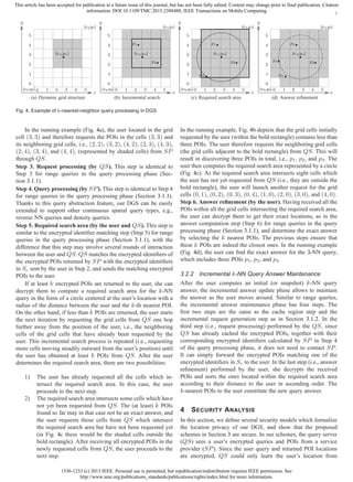 1536-1233 (c) 2013 IEEE. Personal use is permitted, but republication/redistribution requires IEEE permission. See
http://www.ieee.org/publications_standards/publications/rights/index.html for more information.
This article has been accepted for publication in a future issue of this journal, but has not been fully edited. Content may change prior to final publication. Citation
information: DOI 10.1109/TMC.2015.2388488, IEEE Transactions on Mobile Computing
7
(xb,yb)
(xu,yu)
(xt,yt)
0
0
1
1
2
2
3
3
4
4
5
5
x
y
(a) Dynamic grid structure
(xb,yb)
(xu,yu)
(xt,yt)
p1
p2
0
0
1
1
2
2
3
3
4
4
5
5
x
y
(b) Incremental search
(xb,yb)
(xu,yu)
(xt,yt)
p1
p2
p3
0
0
1
1
2
2
3
3
4
4
5
5
x
y
(c) Required search area
(xb,yb)
(xu,yu)
(xt,yt)
p1
p2
p3
p4
0
0
1
1
2
2
3
3
4
4
5
5
x
y
(d) Answer reﬁnement
Fig. 4. Example of k-nearest-neighbor query processing in DGS
In the running example (Fig. 4a), the user located in the grid
cell (3, 3) and therefore requests the POIs in the cells (3, 3) and
its neighboring grid cells, i.e., (2, 2), (3, 2), (4, 2), (2, 3), (4, 3),
(2, 4), (3, 4), and (4, 4), (represented by shaded cells) from SP
through QS.
Step 3. Request processing (by QS). This step is identical to
Step 3 for range queries in the query processing phase (Sec-
tion 3.1.1).
Step 4. Query processing (by SP). This step is identical to Step 4
for range queries in the query processing phase (Section 3.1.1).
Thanks to this query abstraction feature, our DGS can be easily
extended to support other continuous spatial query types, e.g.,
reverse NN queries and density queries.
Step 5. Required search area (by the user and QS). This step is
similar to the encrypted identiﬁer matching step (Step 5) for range
queries in the query processing phase (Section 3.1.1), with the
difference that this step may involve several rounds of interaction
between the user and QS. QS matches the encrypted identiﬁers of
the encrypted POIs returned by SP with the encrypted identiﬁers
in Se sent by the user in Step 2, and sends the matching encrypted
POIs to the user.
If at least k encrypted POIs are returned to the user, she can
decrypt them to compute a required search area for the k-NN
query in the form of a circle centered at the user’s location with a
radius of the distance between the user and the k-th nearest POI.
On the other hand, if less than k POIs are returned, the user starts
the next iteration by requesting the grid cells from QS one hop
further away from the position of the user, i.e., the neighboring
cells of the grid cells that have already been requested by the
user. This incremental search process is repeated (i.e., requesting
more cells moving steadily outward from the user’s position) until
the user has obtained at least k POIs from QS. After the user
determines the required search area, there are two possibilities:
1) The user has already requested all the cells which in-
tersect the required search area. In this case, the user
proceeds to the next step.
2) The required search area intersects some cells which have
not yet been requested from QS. The (at least) k POIs
found so far may in that case not be an exact answer, and
the user requests those cells from QS which intersect
the required search area but have not been requested yet
(in Fig. 4c these would be the shaded cells outside the
bold rectangle). After receiving all encrypted POIs in the
newly requested cells from QS, the user proceeds to the
next step.
In the running example, Fig. 4b depicts that the grid cells initially
requested by the user (within the bold rectangle) contains less than
three POIs. The user therefore requests the neighboring grid cells
(the grid cells adjacent to the bold rectangle) from QS. This will
result in discovering three POIs in total, i.e., p1, p2, and p3. The
user then computes the required search area represented by a circle
(Fig. 4c). As the required search area intersects eight cells which
the user has not yet requested from QS (i.e., they are outside the
bold rectangle), the user will launch another request for the grid
cells (0, 1), (0, 2), (0, 3), (0, 4), (1, 0), (2, 0), (3, 0), and (4, 0).
Step 6. Answer reﬁnement (by the user). Having received all the
POIs within all the grid cells intersecting the required search area,
the user can decrypt them to get their exact locations, as in the
answer computation step (Step 6) for range queries in the query
processing phase (Section 3.1.1), and determine the exact answer
by selecting the k nearest POIs. The previous steps ensure that
these k POIs are indeed the closest ones. In the running example
(Fig. 4d), the user can ﬁnd the exact answer for the 3-NN query,
which includes three POIs p1, p2, and p4.
3.2.2 Incremental k-NN Query Answer Maintenance
After the user computes an initial (or snapshot) k-NN query
answer, the incremental answer update phase allows to maintain
the answer as the user moves around. Similar to range queries,
the incremental answer maintenance phase has four steps. The
ﬁrst two steps are the same as the cache region step and the
incremental request generation step as in Section 3.1.2. In the
third step (i.e., request processing) performed by the QS, since
QS has already cached the encrypted POIs, together with their
corresponding encrypted identiﬁers calculated by SP in Step 4
of the query processing phase, it does not need to contact SP.
It can simply forward the encrypted POIs matching one of the
encrypted identiﬁers in Se to the user. In the last step (i.e., answer
reﬁnement) performed by the user, she decrypts the received
POIs and sorts the ones located within the required search area
according to their distance to the user in ascending order. The
k-nearest POIs to the user constitute the new query answer.
4 SECURITY ANALYSIS
In this section, we deﬁne several security models which formalize
the location privacy of our DGS, and show that the proposed
schemes in Section 3 are secure. In our schemes, the query server
(QS) sees a user’s encrypted queries and POIs from a service
provider (SP). Since the user query and returned POI locations
are encrypted, QS could only learn the user’s location from
 