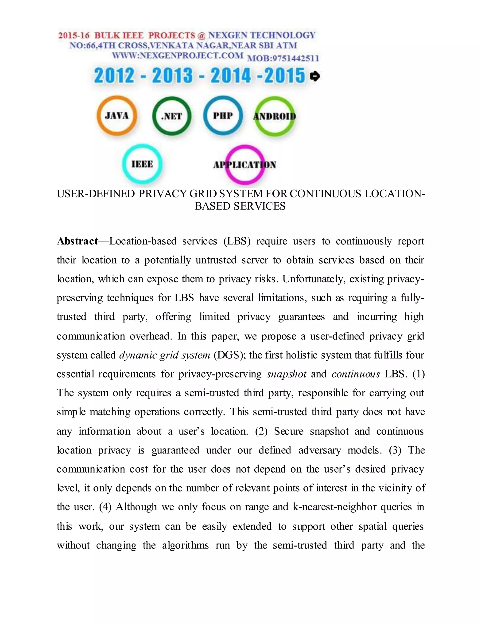 USER-DEFINED PRIVACY GRID SYSTEM FOR CONTINUOUS LOCATION-
BASED SERVICES
Abstract—Location-based services (LBS) require users to continuously report
their location to a potentially untrusted server to obtain services based on their
location, which can expose them to privacy risks. Unfortunately, existing privacy-
preserving techniques for LBS have several limitations, such as requiring a fully-
trusted third party, offering limited privacy guarantees and incurring high
communication overhead. In this paper, we propose a user-defined privacy grid
system called dynamic grid system (DGS); the first holistic system that fulfills four
essential requirements for privacy-preserving snapshot and continuous LBS. (1)
The system only requires a semi-trusted third party, responsible for carrying out
simple matching operations correctly. This semi-trusted third party does not have
any information about a user’s location. (2) Secure snapshot and continuous
location privacy is guaranteed under our defined adversary models. (3) The
communication cost for the user does not depend on the user’s desired privacy
level, it only depends on the number of relevant points of interest in the vicinity of
the user. (4) Although we only focus on range and k-nearest-neighbor queries in
this work, our system can be easily extended to support other spatial queries
without changing the algorithms run by the semi-trusted third party and the
 
