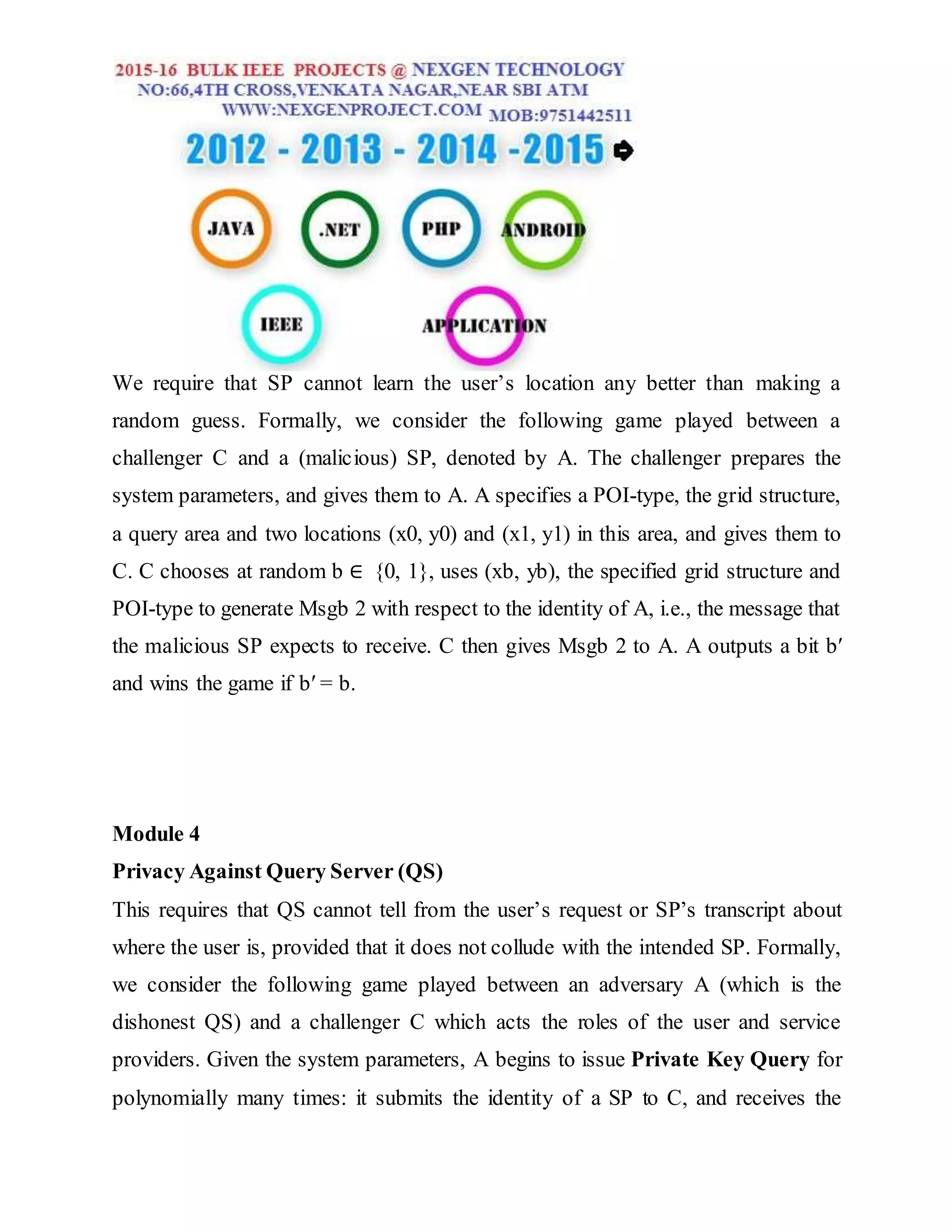 We require that SP cannot learn the user’s location any better than making a
random guess. Formally, we consider the following game played between a
challenger C and a (malicious) SP, denoted by A. The challenger prepares the
system parameters, and gives them to A. A specifies a POI-type, the grid structure,
a query area and two locations (x0, y0) and (x1, y1) in this area, and gives them to
C. C chooses at random b ∈ {0, 1}, uses (xb, yb), the specified grid structure and
POI-type to generate Msgb 2 with respect to the identity of A, i.e., the message that
the malicious SP expects to receive. C then gives Msgb 2 to A. A outputs a bit b′
and wins the game if b′ = b.
Module 4
Privacy Against Query Server (QS)
This requires that QS cannot tell from the user’s request or SP’s transcript about
where the user is, provided that it does not collude with the intended SP. Formally,
we consider the following game played between an adversary A (which is the
dishonest QS) and a challenger C which acts the roles of the user and service
providers. Given the system parameters, A begins to issue Private Key Query for
polynomially many times: it submits the identity of a SP to C, and receives the
 