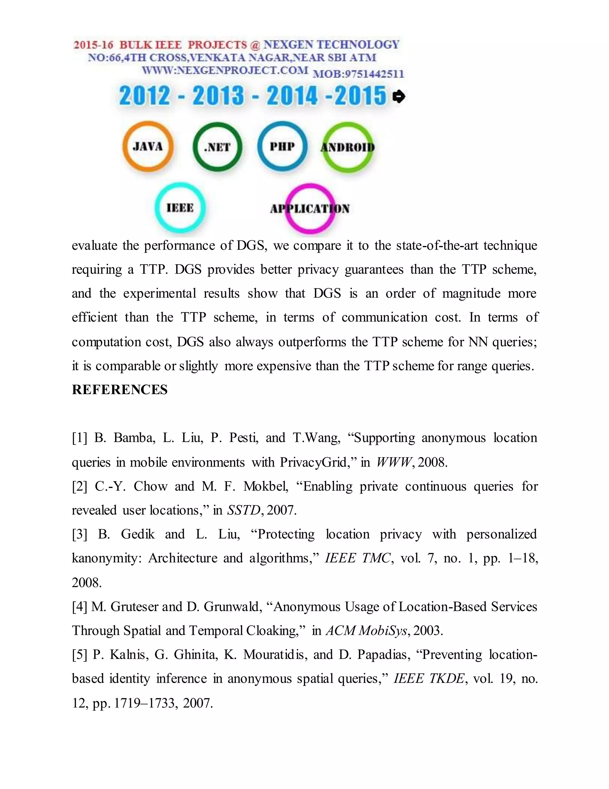 evaluate the performance of DGS, we compare it to the state-of-the-art technique
requiring a TTP. DGS provides better privacy guarantees than the TTP scheme,
and the experimental results show that DGS is an order of magnitude more
efficient than the TTP scheme, in terms of communication cost. In terms of
computation cost, DGS also always outperforms the TTP scheme for NN queries;
it is comparable or slightly more expensive than the TTP scheme for range queries.
REFERENCES
[1] B. Bamba, L. Liu, P. Pesti, and T.Wang, “Supporting anonymous location
queries in mobile environments with PrivacyGrid,” in WWW, 2008.
[2] C.-Y. Chow and M. F. Mokbel, “Enabling private continuous queries for
revealed user locations,” in SSTD, 2007.
[3] B. Gedik and L. Liu, “Protecting location privacy with personalized
kanonymity: Architecture and algorithms,” IEEE TMC, vol. 7, no. 1, pp. 1–18,
2008.
[4] M. Gruteser and D. Grunwald, “Anonymous Usage of Location-Based Services
Through Spatial and Temporal Cloaking,” in ACM MobiSys, 2003.
[5] P. Kalnis, G. Ghinita, K. Mouratidis, and D. Papadias, “Preventing location-
based identity inference in anonymous spatial queries,” IEEE TKDE, vol. 19, no.
12, pp. 1719–1733, 2007.
 