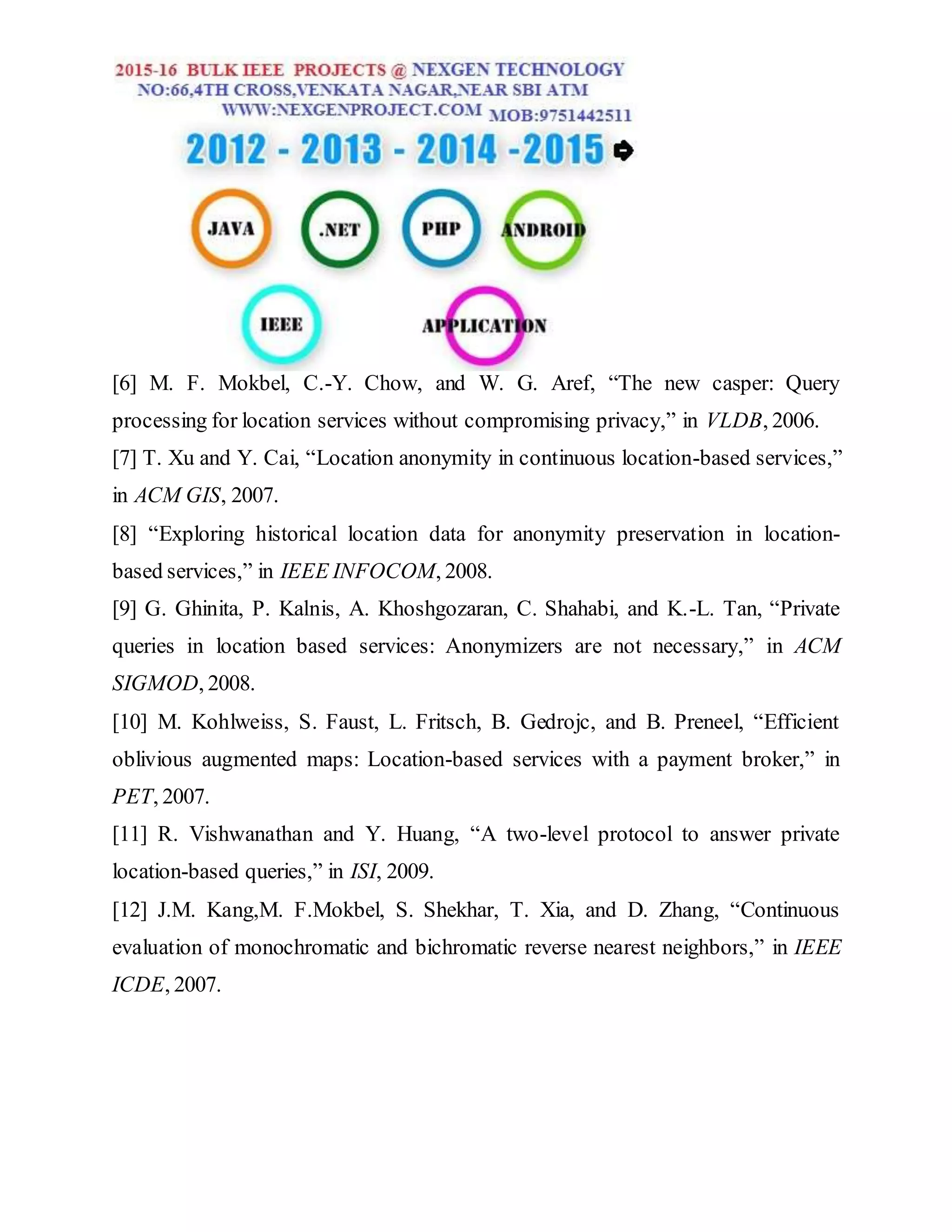 [6] M. F. Mokbel, C.-Y. Chow, and W. G. Aref, “The new casper: Query
processing for location services without compromising privacy,” in VLDB, 2006.
[7] T. Xu and Y. Cai, “Location anonymity in continuous location-based services,”
in ACM GIS, 2007.
[8] “Exploring historical location data for anonymity preservation in location-
based services,” in IEEE INFOCOM, 2008.
[9] G. Ghinita, P. Kalnis, A. Khoshgozaran, C. Shahabi, and K.-L. Tan, “Private
queries in location based services: Anonymizers are not necessary,” in ACM
SIGMOD, 2008.
[10] M. Kohlweiss, S. Faust, L. Fritsch, B. Gedrojc, and B. Preneel, “Efficient
oblivious augmented maps: Location-based services with a payment broker,” in
PET, 2007.
[11] R. Vishwanathan and Y. Huang, “A two-level protocol to answer private
location-based queries,” in ISI, 2009.
[12] J.M. Kang,M. F.Mokbel, S. Shekhar, T. Xia, and D. Zhang, “Continuous
evaluation of monochromatic and bichromatic reverse nearest neighbors,” in IEEE
ICDE, 2007.
 
