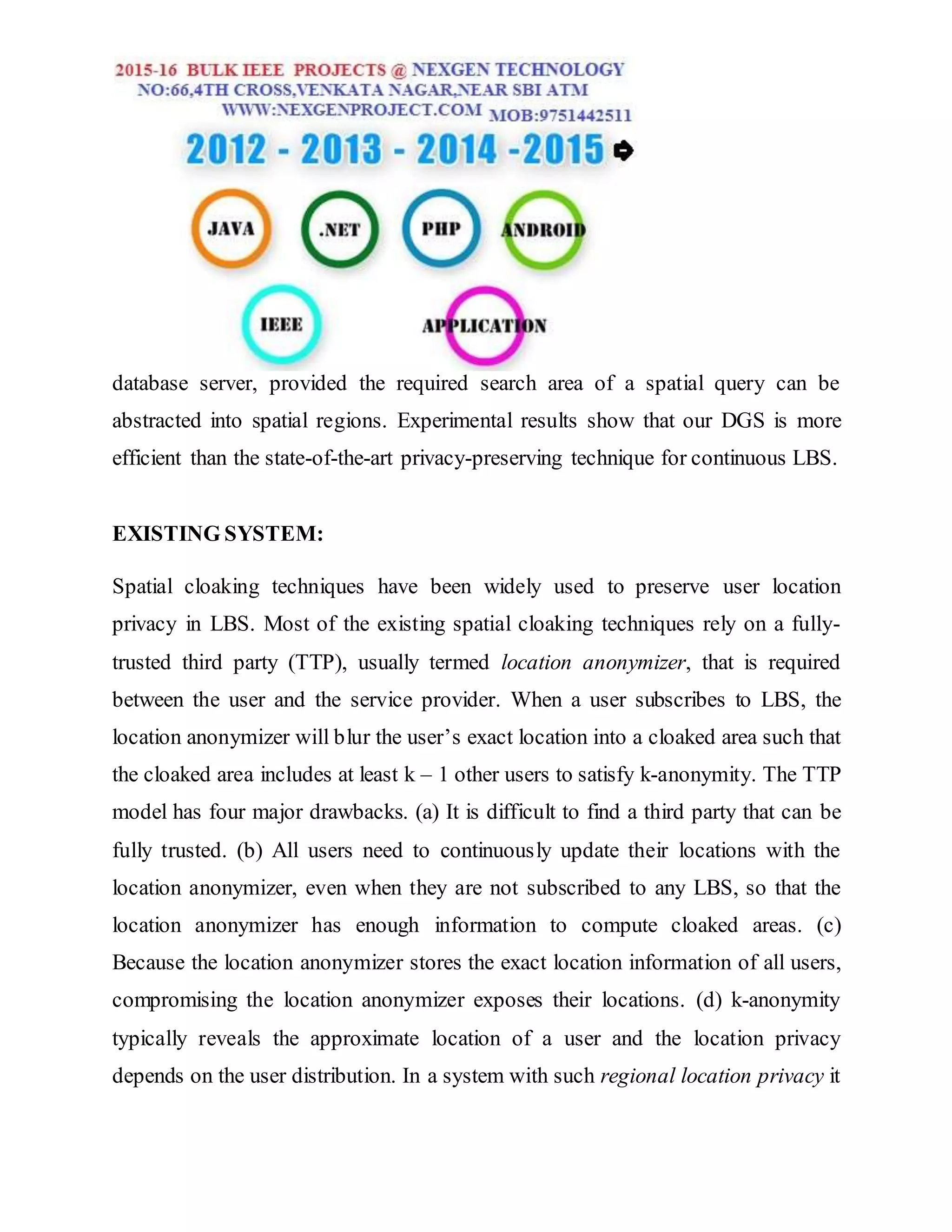 database server, provided the required search area of a spatial query can be
abstracted into spatial regions. Experimental results show that our DGS is more
efficient than the state-of-the-art privacy-preserving technique for continuous LBS.
EXISTING SYSTEM:
Spatial cloaking techniques have been widely used to preserve user location
privacy in LBS. Most of the existing spatial cloaking techniques rely on a fully-
trusted third party (TTP), usually termed location anonymizer, that is required
between the user and the service provider. When a user subscribes to LBS, the
location anonymizer will blur the user’s exact location into a cloaked area such that
the cloaked area includes at least k – 1 other users to satisfy k-anonymity. The TTP
model has four major drawbacks. (a) It is difficult to find a third party that can be
fully trusted. (b) All users need to continuously update their locations with the
location anonymizer, even when they are not subscribed to any LBS, so that the
location anonymizer has enough information to compute cloaked areas. (c)
Because the location anonymizer stores the exact location information of all users,
compromising the location anonymizer exposes their locations. (d) k-anonymity
typically reveals the approximate location of a user and the location privacy
depends on the user distribution. In a system with such regional location privacy it
 
