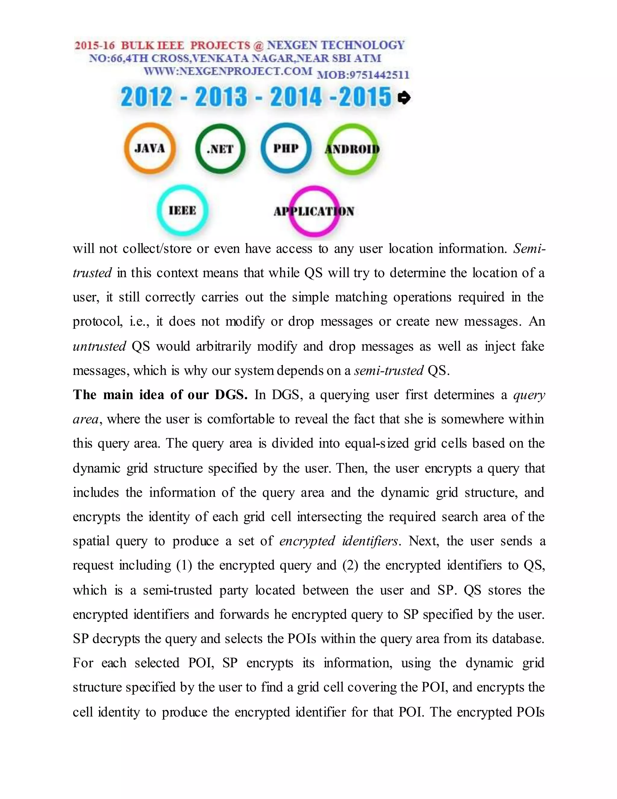 will not collect/store or even have access to any user location information. Semi-
trusted in this context means that while QS will try to determine the location of a
user, it still correctly carries out the simple matching operations required in the
protocol, i.e., it does not modify or drop messages or create new messages. An
untrusted QS would arbitrarily modify and drop messages as well as inject fake
messages, which is why our system depends on a semi-trusted QS.
The main idea of our DGS. In DGS, a querying user first determines a query
area, where the user is comfortable to reveal the fact that she is somewhere within
this query area. The query area is divided into equal-sized grid cells based on the
dynamic grid structure specified by the user. Then, the user encrypts a query that
includes the information of the query area and the dynamic grid structure, and
encrypts the identity of each grid cell intersecting the required search area of the
spatial query to produce a set of encrypted identifiers. Next, the user sends a
request including (1) the encrypted query and (2) the encrypted identifiers to QS,
which is a semi-trusted party located between the user and SP. QS stores the
encrypted identifiers and forwards he encrypted query to SP specified by the user.
SP decrypts the query and selects the POIs within the query area from its database.
For each selected POI, SP encrypts its information, using the dynamic grid
structure specified by the user to find a grid cell covering the POI, and encrypts the
cell identity to produce the encrypted identifier for that POI. The encrypted POIs
 