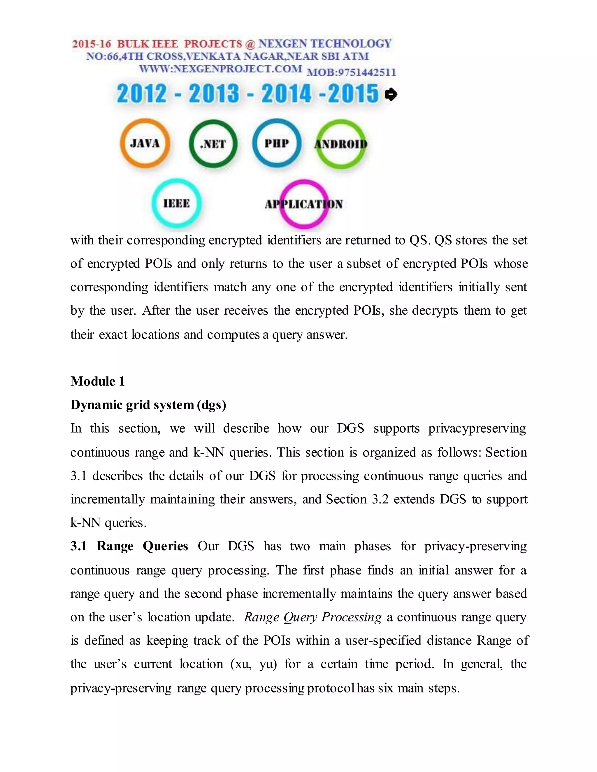 with their corresponding encrypted identifiers are returned to QS. QS stores the set
of encrypted POIs and only returns to the user a subset of encrypted POIs whose
corresponding identifiers match any one of the encrypted identifiers initially sent
by the user. After the user receives the encrypted POIs, she decrypts them to get
their exact locations and computes a query answer.
Module 1
Dynamic grid system (dgs)
In this section, we will describe how our DGS supports privacypreserving
continuous range and k-NN queries. This section is organized as follows: Section
3.1 describes the details of our DGS for processing continuous range queries and
incrementally maintaining their answers, and Section 3.2 extends DGS to support
k-NN queries.
3.1 Range Queries Our DGS has two main phases for privacy-preserving
continuous range query processing. The first phase finds an initial answer for a
range query and the second phase incrementally maintains the query answer based
on the user’s location update. Range Query Processing a continuous range query
is defined as keeping track of the POIs within a user-specified distance Range of
the user’s current location (xu, yu) for a certain time period. In general, the
privacy-preserving range query processing protocolhas six main steps.
 