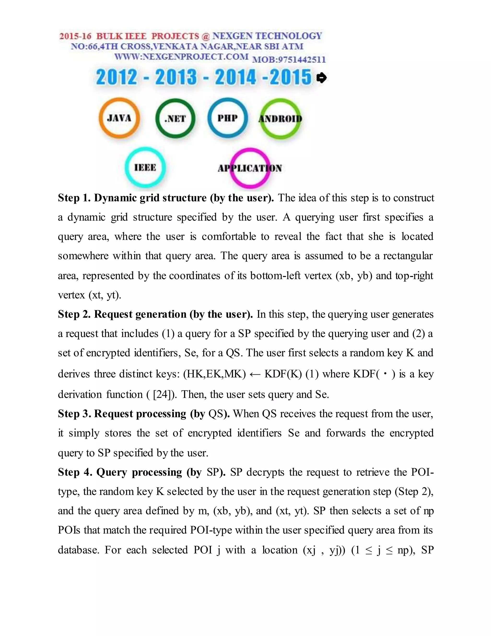 Step 1. Dynamic grid structure (by the user). The idea of this step is to construct
a dynamic grid structure specified by the user. A querying user first specifies a
query area, where the user is comfortable to reveal the fact that she is located
somewhere within that query area. The query area is assumed to be a rectangular
area, represented by the coordinates of its bottom-left vertex (xb, yb) and top-right
vertex (xt, yt).
Step 2. Request generation (by the user). In this step, the querying user generates
a request that includes (1) a query for a SP specified by the querying user and (2) a
set of encrypted identifiers, Se, for a QS. The user first selects a random key K and
derives three distinct keys: (HK,EK,MK) ← KDF(K) (1) where KDF(・) is a key
derivation function ( [24]). Then, the user sets query and Se.
Step 3. Request processing (by QS). When QS receives the request from the user,
it simply stores the set of encrypted identifiers Se and forwards the encrypted
query to SP specified by the user.
Step 4. Query processing (by SP). SP decrypts the request to retrieve the POI-
type, the random key K selected by the user in the request generation step (Step 2),
and the query area defined by m, (xb, yb), and (xt, yt). SP then selects a set of np
POIs that match the required POI-type within the user specified query area from its
database. For each selected POI j with a location (xj , yj)) (1 ≤ j ≤ np), SP
 
