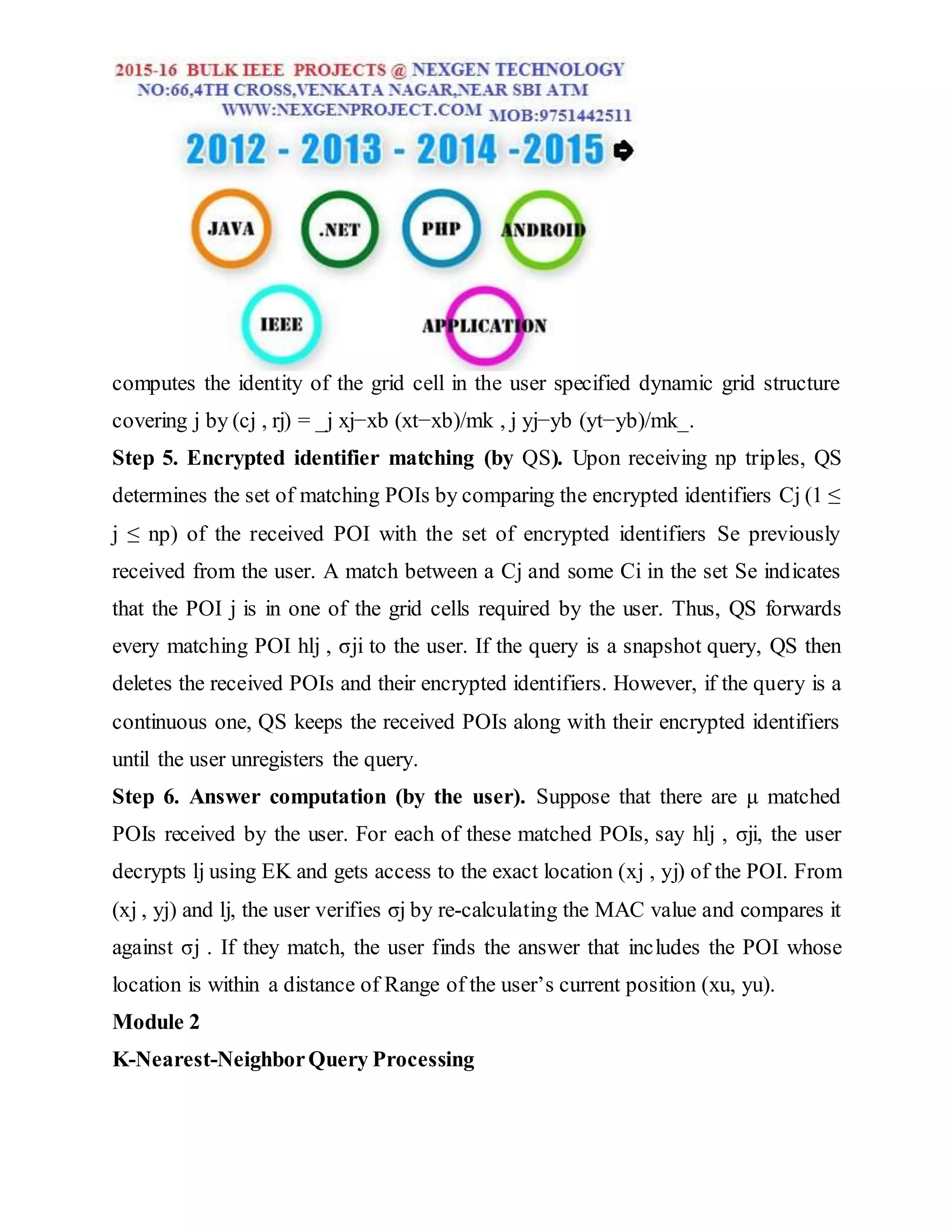 computes the identity of the grid cell in the user specified dynamic grid structure
covering j by (cj , rj) = _j xj−xb (xt−xb)/mk , j yj−yb (yt−yb)/mk_.
Step 5. Encrypted identifier matching (by QS). Upon receiving np triples, QS
determines the set of matching POIs by comparing the encrypted identifiers Cj (1 ≤
j ≤ np) of the received POI with the set of encrypted identifiers Se previously
received from the user. A match between a Cj and some Ci in the set Se indicates
that the POI j is in one of the grid cells required by the user. Thus, QS forwards
every matching POI hlj , σji to the user. If the query is a snapshot query, QS then
deletes the received POIs and their encrypted identifiers. However, if the query is a
continuous one, QS keeps the received POIs along with their encrypted identifiers
until the user unregisters the query.
Step 6. Answer computation (by the user). Suppose that there are μ matched
POIs received by the user. For each of these matched POIs, say hlj , σji, the user
decrypts lj using EK and gets access to the exact location (xj , yj) of the POI. From
(xj , yj) and lj, the user verifies σj by re-calculating the MAC value and compares it
against σj . If they match, the user finds the answer that includes the POI whose
location is within a distance of Range of the user’s current position (xu, yu).
Module 2
K-Nearest-NeighborQuery Processing
 