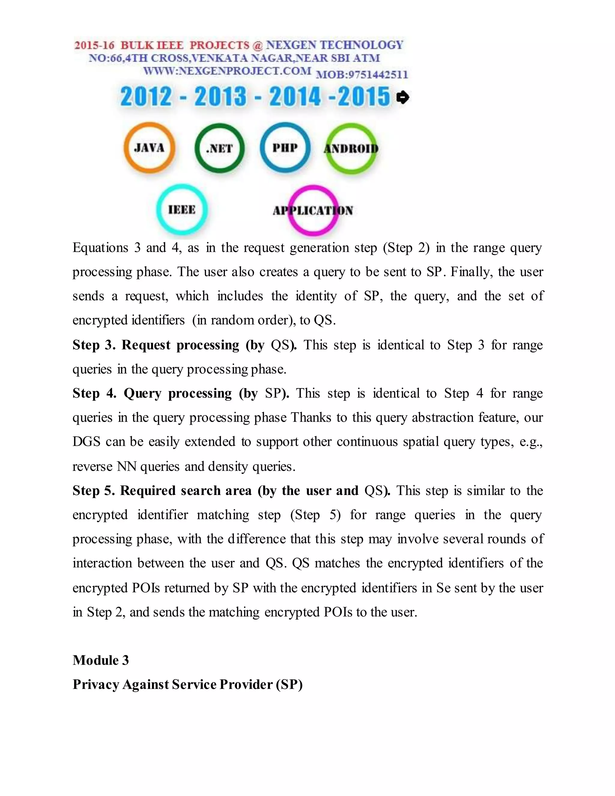Equations 3 and 4, as in the request generation step (Step 2) in the range query
processing phase. The user also creates a query to be sent to SP. Finally, the user
sends a request, which includes the identity of SP, the query, and the set of
encrypted identifiers (in random order), to QS.
Step 3. Request processing (by QS). This step is identical to Step 3 for range
queries in the query processing phase.
Step 4. Query processing (by SP). This step is identical to Step 4 for range
queries in the query processing phase Thanks to this query abstraction feature, our
DGS can be easily extended to support other continuous spatial query types, e.g.,
reverse NN queries and density queries.
Step 5. Required search area (by the user and QS). This step is similar to the
encrypted identifier matching step (Step 5) for range queries in the query
processing phase, with the difference that this step may involve several rounds of
interaction between the user and QS. QS matches the encrypted identifiers of the
encrypted POIs returned by SP with the encrypted identifiers in Se sent by the user
in Step 2, and sends the matching encrypted POIs to the user.
Module 3
Privacy Against Service Provider (SP)
 