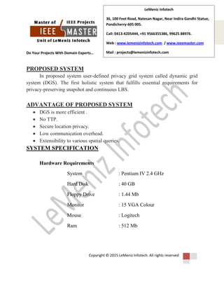 Do Your Projects With Domain Experts…
Copyright © 2015 LeMeniz Infotech. All rights reserved
Page number 3
LeMeniz Infotech
36, 100 Feet Road, Natesan Nagar, Near Indira Gandhi Statue,
Pondicherry-605 005.
Call: 0413-4205444, +91 9566355386, 99625 88976.
Web : www.lemenizinfotech.com / www.ieeemaster.com
Mail : projects@lemenizinfotech.com
PROPOSED SYSTEM
In proposed system user-defined privacy grid system called dynamic grid
system (DGS). The first holistic system that fulfills essential requirements for
privacy-preserving snapshot and continuous LBS.
ADVANTAGE OF PROPOSED SYSTEM
 DGS is more efficient .
 No TTP.
 Secure location privacy.
 Low communication overhead.
 Extensibility to various spatial queries.
SYSTEM SPECIFICATION
Hardware Requirements
System : Pentium IV 2.4 GHz
Hard Disk : 40 GB
Floppy Drive : 1.44 Mb
Monitor : 15 VGA Colour
Mouse : Logitech
Ram : 512 Mb
 