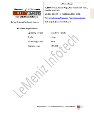 Do Your Projects With Domain Experts…
Copyright © 2015 LeMeniz Infotech. All rights reserved
Page number 4
LeMeniz Infotech
36, 100 Feet Road, Natesan Nagar, Near Indira Gandhi Statue,
Pondicherry-605 005.
Call: 0413-4205444, +91 9566355386, 99625 88976.
Web : www.lemenizinfotech.com / www.ieeemaster.com
Mail : projects@lemenizinfotech.com
Software Requirements
Operating system : Windows Family
Tools : eclipse
Technology Used : Java
Backend Used : SQLITE
 