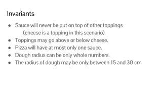 Invariants
● Sauce will never be put on top of other toppings
(cheese is a topping in this scenario).
● Toppings may go above or below cheese.
● Pizza will have at most only one sauce.
● Dough radius can be only whole numbers.
● The radius of dough may be only between 15 and 30 cm
 