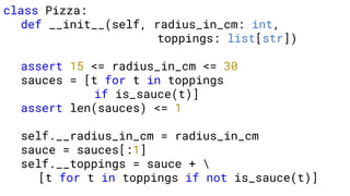 class Pizza:
def __init__(self, radius_in_cm: int,
toppings: list[str])
assert 15 <= radius_in_cm <= 30
sauces = [t for t in toppings
if is_sauce(t)]
assert len(sauces) <= 1
self.__radius_in_cm = radius_in_cm
sauce = sauces[:1]
self.__toppings = sauce + 
[t for t in toppings if not is_sauce(t)]
 
