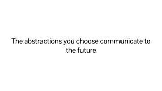 The abstractions you choose communicate to
the future
 