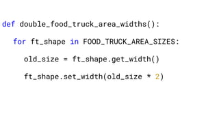 def double_food_truck_area_widths():
for ft_shape in FOOD_TRUCK_AREA_SIZES:
old_size = ft_shape.get_width()
ft_shape.set_width(old_size * 2)
 