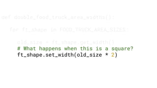 def double_food_truck_area_widths():
for ft_shape in FOOD_TRUCK_AREA_SIZES:
old_size = ft_shape.get_width()
# What happens when this is a square?
ft_shape.set_width(old_size * 2)
 
