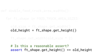 def double_food_truck_area_widths():
for ft_shape in FOOD_TRUCK_AREA_SIZES:
old_size = ft_shape.get_width()
old_height = ft_shape.get_height()
ft_shape.set_width(old_size * 2)
# Is this a reasonable assert?
assert ft_shape.get_height() == old_height
 