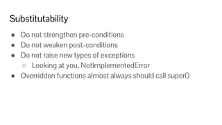 Substitutability
● Do not strengthen pre-conditions
● Do not weaken post-conditions
● Do not raise new types of exceptions
○ Looking at you, NotImplementedError
● Overridden functions almost always should call super()
 