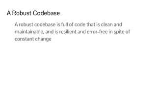 A Robust Codebase
A robust codebase is full of code that is clean and
maintainable, and is resilient and error-free in spite of
constant change
 