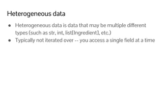 Heterogeneous data
● Heterogeneous data is data that may be multiple different
types (such as str, int, list[Ingredient], etc.)
● Typically not iterated over -- you access a single ﬁeld at a time
 