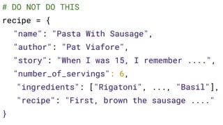 # DO NOT DO THIS
recipe = {
"name": "Pasta With Sausage",
"author": "Pat Viafore",
"story": "When I was 15, I remember ....",
"number_of_servings": 6,
"ingredients": ["Rigatoni", ..., "Basil"],
"recipe": "First, brown the sausage ...."
}
 
