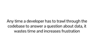 Any time a developer has to trawl through the
codebase to answer a question about data, it
wastes time and increases frustration
 