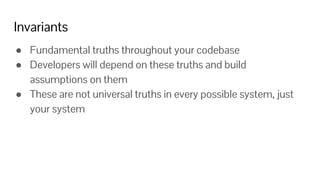 Invariants
● Fundamental truths throughout your codebase
● Developers will depend on these truths and build
assumptions on them
● These are not universal truths in every possible system, just
your system
 